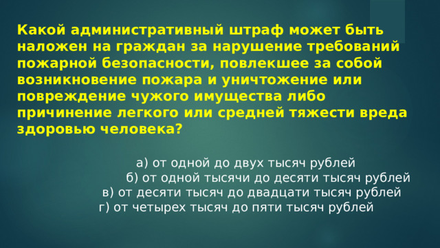 Какой административный штраф может быть наложен на граждан за нарушение требований пожарной безопасности, повлекшее за собой возникновение пожара и уничтожение или повреждение чужого имущества либо причинение легкого или средней тяжести вреда здоровью человека?   а) от одной до двух тысяч рублей  б) от одной тысячи до десяти тысяч рублей  в) от десяти тысяч до двадцати тысяч рублей  г) от четырех тысяч до пяти тысяч рублей