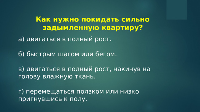 Как нужно покидать сильно задымленную квартиру? а) двигаться в полный рост. б) быстрым шагом или бегом. в) двигаться в полный рост, накинув на голову влажную ткань. г) перемещаться ползком или низко пригнувшись к полу.