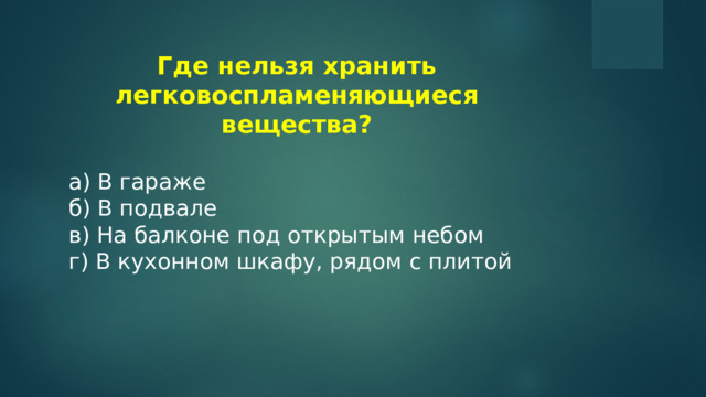 Где нельзя хранить легковоспламеняющиеся вещества?  a) В гараже б) В подвале в) На балконе под открытым небом г) В кухонном шкафу, рядом с плитой