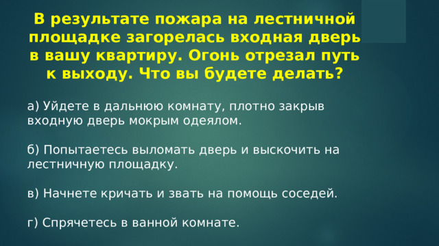 В результате пожара на лестничной площадке загорелась входная дверь в вашу квартиру. Огонь отрезал путь к выходу. Что вы будете делать? а) Уйдете в дальнюю комнату, плотно закрыв входную дверь мокрым одеялом. б) Попытаетесь выломать дверь и выскочить на лестничную площадку. в) Начнете кричать и звать на помощь соседей. г) Спрячетесь в ванной комнате.