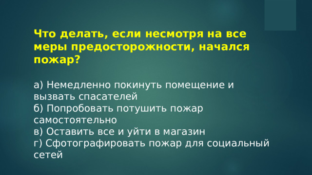 Что делать, если несмотря на все меры предосторожности, начался пожар?  a) Немедленно покинуть помещение и вызвать спасателей б) Попробовать потушить пожар самостоятельно в) Оставить все и уйти в магазин г) Сфотографировать пожар для социальный сетей