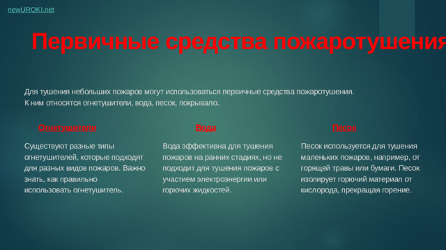 Первичные средства пожаротушения Для тушения небольших пожаров могут использоваться первичные средства пожаротушения. К ним относятся огнетушители, вода, песок, покрывало. Огнетушители Вода Песок Существуют разные типы огнетушителей, которые подходят для разных видов пожаров. Важно знать, как правильно использовать огнетушитель. Вода эффективна для тушения пожаров на ранних стадиях, но не подходит для тушения пожаров с участием электроэнергии или горючих жидкостей. Песок используется для тушения маленьких пожаров, например, от горящей травы или бумаги. Песок изолирует горючий материал от кислорода, прекращая горение.