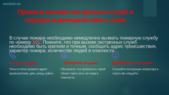 Правила вызова экстренных служб и порядок взаимодействия с ними В случае пожара необходимо немедленно вызвать пожарную службу по номеру 101. Помните, что при вызове экстренных служб необходимо быть кратким и точным, сообщить адрес происшествия, характер пожара, количество людей в опасности. Опишите ситуацию Дождитесь инструкций Сообщите адрес Точно и четко укажите адрес происшествия, дом, улицу, район. Объясните, что произошло, какой объект горит, есть ли люди в опасности. Слушайте инструкции оператора и строго им следуйте.