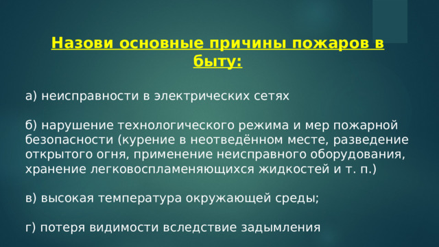 Назови основные причины пожаров в быту: а) неисправности в электрических сетях б) нарушение технологического режима и мер пожарной безопасности (курение в неотведённом месте, разведение открытого огня, применение неисправного оборудования, хранение легковоспламеняющихся жидкостей и т. п.) в) высокая температура окружающей среды; г) потеря видимости вследствие задымления