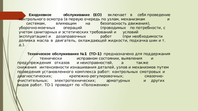 Ежедневное   обслуживание  ( ЕО )  включает  в  себя проведение  контрольного  осмотра  ( в  первую  очередь  по  узлам , механизмам    и  системам ,   влияющим   на   безопасность движения ),  уборочно - моечных   операций    ( проводимых  по потребности , с  учетом  санитарных  и  эстетических  требований и  условий   эксплуатации )  и  дозаправочных   работ   ( при необходимости  доливка  масла  в  двигатель ,  охлаждающей жидкости , подкачка  шин  и  т . д .).   Техническое  обслуживание  № 1  ( ТО -1)  предназначено для  поддержания    технически   исправном состоянии ,  выявления   и  предупреждения  отказов  и неисправностей ,   а   также   снижения  интенсивности изнашивания деталей , узлов  и  механизмов  путем  проведения установленного  комплекса  работ :  контрольных  смотровых  и диагностических ;    крепежно - регулировочных ;     смазочно - очистительных ;  электротехнических ;   арматурных   и  других видов  работ .  ТО -1  проводят  по  « Положению »