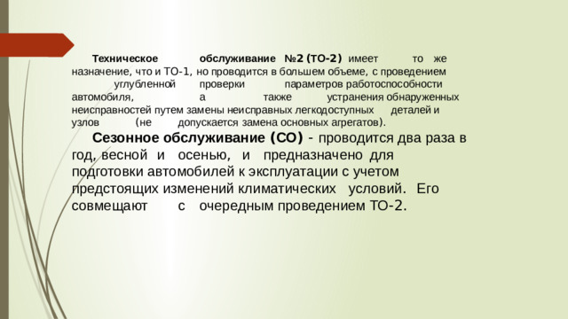 Техническое   обслуживание  № 2  ( ТО -2)  имеет   то  же назначение , что и TO-1, но проводится в большем объеме , с проведением    углубленной   проверки   параметров работоспособности  автомобиля ,     а    также   устранения обнаруженных неисправностей путем замены неисправных легкодоступных  деталей  и  узлов   ( не   допускается  замена основных агрегатов ). Сезонное обслуживание ( СО ) - проводится два раза в год , весной  и  осенью ,  и  предназначено  для   подготовки автомобилей к эксплуатации с учетом предстоящих изменений климатических  условий .   Его  совмещают   с  очередным проведением ТО -2.