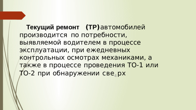 Текущий  ремонт  ( ТР )  автомобилей  производится  по потребности ,  выявляемой  водителем  в  процессе  эксплуатации , при  ежедневных  контрольных  осмотрах  механиками ,  а  также  в процессе  проведения  ТО -1  или  ТО -2  при  обнаружении  с в е 4 р х