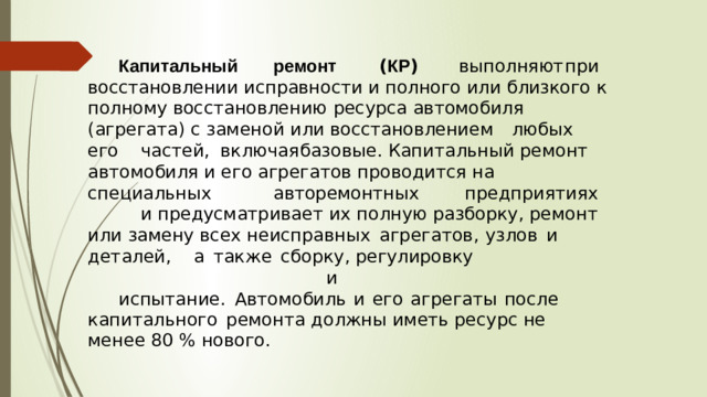Капитальный   ремонт   ( КР )   выполняют  при восстановлении  исправности  и  полного  или  близкого  к  полному восстановлению  ресурса  автомобиля  ( агрегата ) с  заменой  или восстановлением  любых  его  частей ,  включая  базовые . Капитальный ремонт автомобиля и его агрегатов проводится на  специальных    авторемонтных    предприятиях   и предусматривает  их  полную  разборку ,  ремонт  или  замену  всех неисправных  агрегатов ,  узлов  и  деталей ,  а  также  сборку , регулировку               и испытание .  Автомобиль  и  его  агрегаты  после  капитального  ремонта  должны  иметь  ресурс  не  менее  80 % нового .