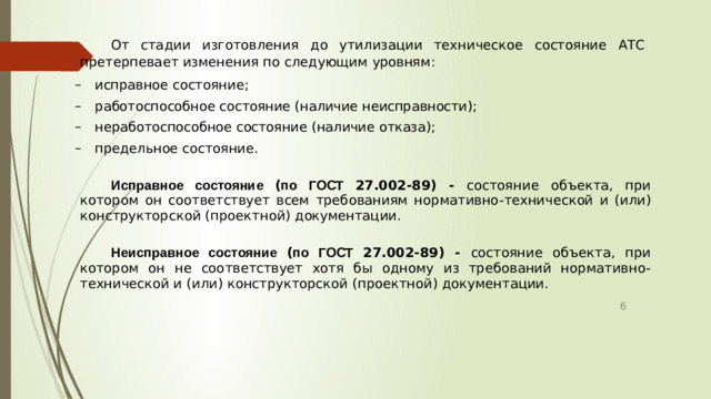 От стадии изготовления до утилизации техническое состояние АТС претерпевает изменения по следующим уровням : исправное  состояние ; работоспособное  состояние  ( наличие  неисправности ); неработоспособное  состояние  ( наличие  отказа ); предельное  состояние . Исправное состояние ( по ГОСТ 27.002-89) - состояние объекта , при котором он соответствует всем требованиям нормативно - технической и ( или ) конструкторской ( проектной ) документации . Неисправное состояние ( по ГОСТ 27.002-89) - состояние объекта , при котором он не соответствует хотя бы одному из требований нормативно - технической и ( или ) конструкторской ( проектной ) документации . 6