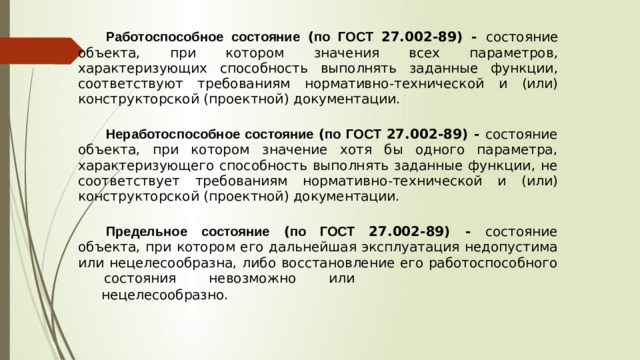 Работоспособное состояние ( по ГОСТ 27.002-89) - состояние объекта , при котором значения всех параметров , характеризующих способность выполнять заданные функции , соответствуют требованиям нормативно - технической и ( или ) конструкторской  ( проектной )  документации . Неработоспособное состояние ( по ГОСТ 27.002-89) - состояние объекта , при котором значение хотя бы одного параметра , характеризующего способность выполнять заданные функции , не соответствует требованиям нормативно - технической и ( или ) конструкторской ( проектной ) документации . Предельное состояние ( по ГОСТ 27.002-89) - состояние объекта , при котором его дальнейшая эксплуатация недопустима или нецелесообразна , либо восстановление его работоспособного  состояния  невозможно  или нецелесообразно .