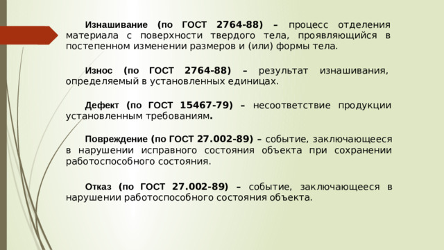Изнашивание ( по ГОСТ 2764-88) – процесс отделения материала с поверхности твердого тела , проявляющийся в постепенном  изменении  размеров  и  ( или )  формы  тела . Износ ( по ГОСТ 2764-88) – результат изнашивания , определяемый в установленных единицах . Дефект ( по ГОСТ 15467-79) – несоответствие продукции установленным требованиям . Повреждение ( по ГОСТ 27.002-89) – событие , заключающееся в нарушении исправного состояния объекта при сохранении работоспособного состояния . Отказ ( по ГОСТ 27.002-89) – событие , заключающееся в нарушении  работоспособного  состояния  объекта .