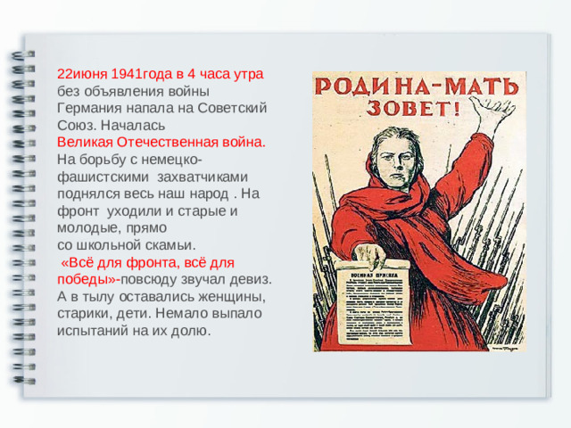 22июня 1941года в 4 часа утра  без объявления войны Германия напала на Советский Союз.  Началась  Великая Отечественная война.  На борьбу с немецко-фашистскими захватчиками поднялся весь наш народ . На фронт уходили и старые и молодые, прямо  со школьной скамьи.   «Всё для фронта, всё для победы»- повсюду звучал девиз.  А в тылу оставались женщины, старики, дети. Немало выпало испытаний на их долю.