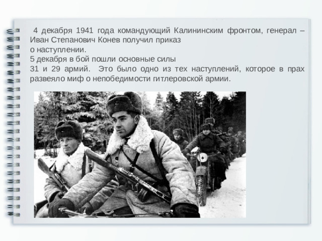 4 декабря 1941 года командующий Калининским фронтом, генерал –Иван Степанович Конев получил приказ о наступлении. 5 декабря в бой пошли основные силы 31 и 29 армий. Это было одно из тех наступлений, которое в прах развеяло миф о непобедимости гитлеровской армии.