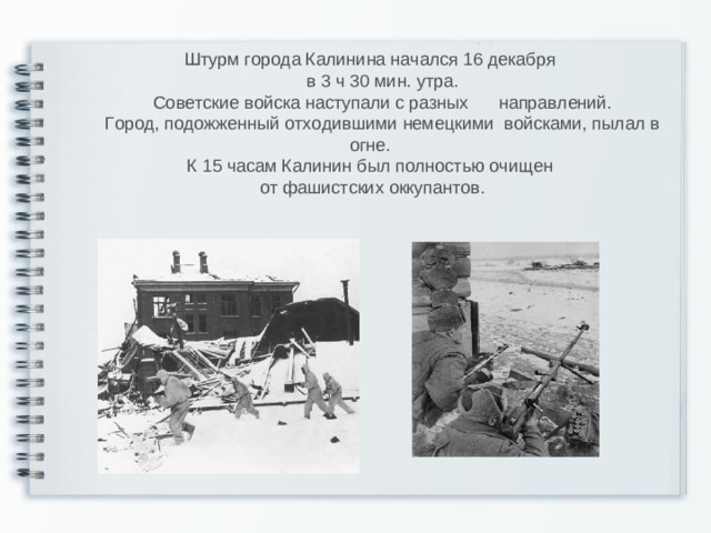 Штурм города Калинина начался 16 декабря  в 3 ч 30 мин. утра.  Советские войска наступали с разных  направлений.  Город, подожженный отходившими немецкими войсками, пылал в огне. К 15 часам Калинин был полностью очищен от фашистских оккупантов.