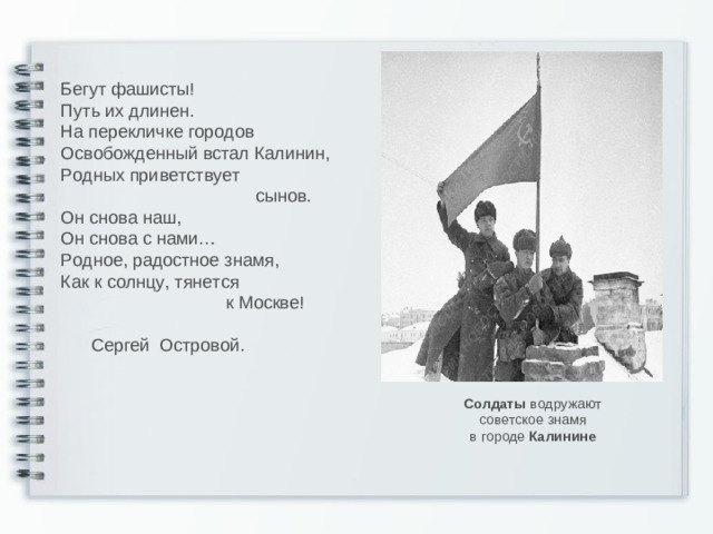 Бегут фашисты! Путь их длинен. На перекличке городов Освобожденный встал Калинин, Родных приветствует  сынов. Он снова наш, Он снова с нами… Родное, радостное знамя, Как к солнцу, тянется  к Москве!  Сергей Островой. Солдаты водружают советское знамя в городе Калинине