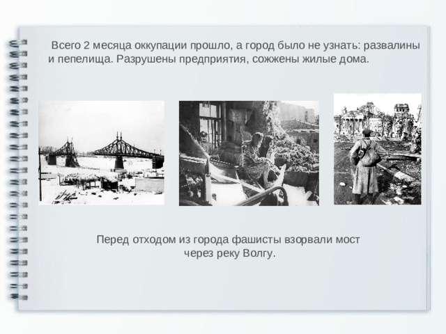 Всего 2 месяца оккупации прошло, а город было не узнать: развалины и пепелища. Разрушены предприятия, сожжены жилые дома. Перед отходом из города фашисты взорвали мост  через реку Волгу.