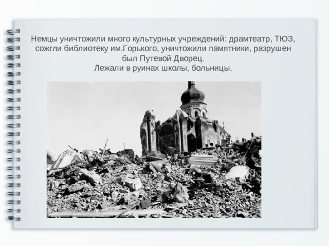 Немцы уничтожили много культурных учреждений: драмтеатр, ТЮЗ, сожгли библиотеку им.Горького, уничтожили памятники, разрушен был Путевой Дворец. Лежали в руинах школы, больницы.