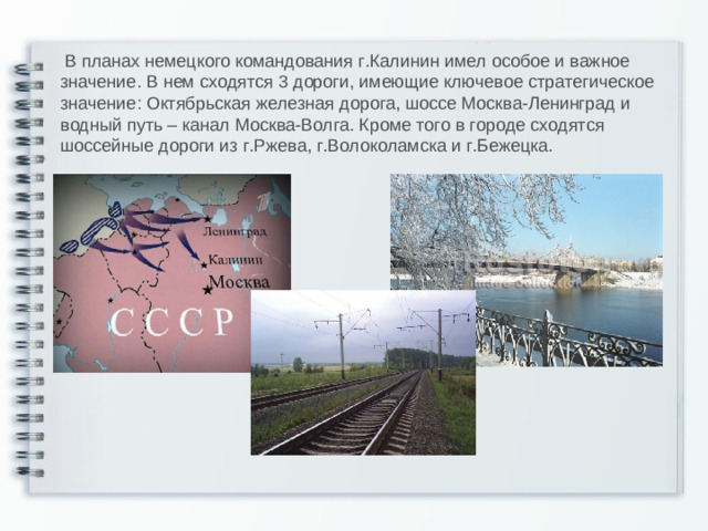 В планах немецкого командования г.Калинин имел особое и важное значение. В нем сходятся 3 дороги, имеющие ключевое стратегическое значение: Октябрьская железная дорога, шоссе Москва-Ленинград и водный путь – канал Москва-Волга. Кроме того в городе сходятся шоссейные дороги из г.Ржева, г.Волоколамска и г.Бежецка.