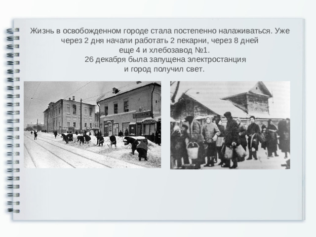 Жизнь в  освобожденном городе стала постепенно налаживаться. Уже через 2 дня начали работать 2 пекарни, через 8 дней   еще 4 и хлебозавод №1.    26 декабря была запущена электростанция  и город получил свет.