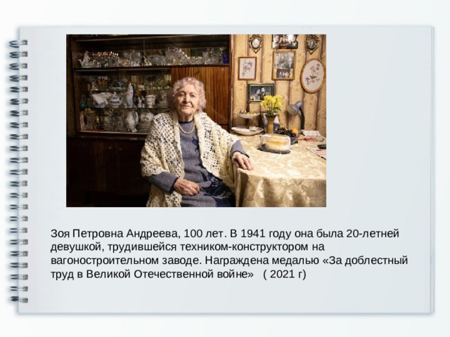 Зоя Петровна Андреева, 100 лет. В 1941 году она была 20-летней девушкой, трудившейся техником-конструктором на вагоностроительном заводе. Награждена медалью «За доблестный труд в Великой Отечественной войне» ( 2021 г)