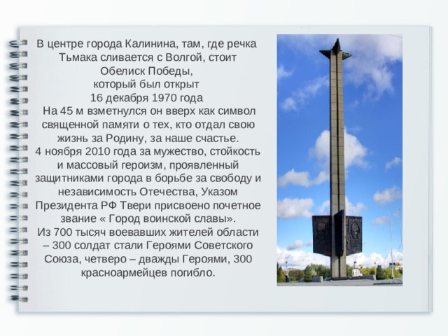 В центре города Калинина, там, где речка Тьмака сливается с Волгой, стоит Обелиск Победы, который был открыт 16 декабря 1970 года  На 45 м взметнулся он вверх как символ священной памяти о тех, кто отдал свою жизнь за Родину, за наше счастье. 4 ноября 2010 года за мужество, стойкость и массовый героизм, проявленный защитниками города в борьбе за свободу и независимость Отечества, Указом Президента РФ Твери присвоено почетное звание « Город воинской славы». Из 700 тысяч воевавших жителей области – 300 солдат стали Героями Советского Союза, четверо – дважды Героями, 300 красноармейцев погибло.