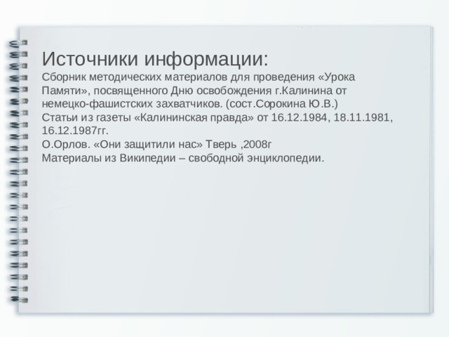 Источники информации: Сборник методических материалов для проведения «Урока Памяти», посвященного Дню освобождения г.Калинина от немецко-фашистских захватчиков. (сост.Сорокина Ю.В.) Статьи из газеты «Калининская правда» от 16.12.1984, 18.11.1981, 16.12.1987гг. О.Орлов. «Они защитили нас» Тверь ,2008г Материалы из Википедии – свободной энциклопедии.