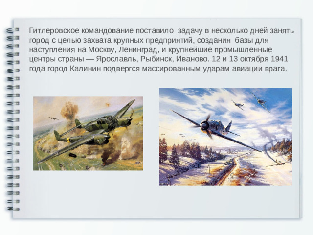 Гитлеровское командование поставило задачу в несколько дней занять город с целью захвата крупных предприятий, создания базы для наступления на Москву, Ленинград, и крупнейшие промышленные центры страны — Ярославль, Рыбинск, Иваново. 12 и 13 октября 1941 года город Калинин подвергся массированным ударам авиации врага.