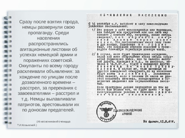 Сразу после взятия города, немцы развернули свою пропаганду. Среди населения распространялись агитационные листовки об успехах немецкой армии и поражениях советской. Оккупанты по всему городу расклеивали объявления: за хождение по улицам после дозволенного времени – расстрел, за пререкания с завоевателями – расстрел и т.д. Немцы вылавливали патриотов, арестовывали их по доносам предателей.  (Из воспоминаний очевидца Т.И.Копыловой.)