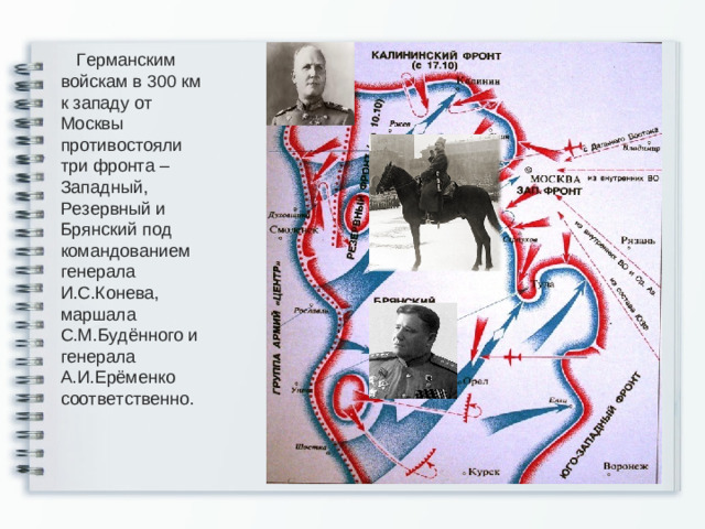 Германским войскам в 300 км к западу от Москвы противостояли три фронта – Западный, Резервный и Брянский под командованием генерала И.С.Конева, маршала С.М.Будённого и генерала А.И.Ерёменко соответственно.