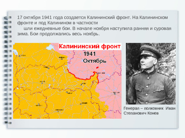 17 октября 1941 года создается Калининский фронт. На Калининском фронте и под Калинином в частности  шли ежедневные бои. В начале ноября наступила ранняя и суровая зима. Бои продолжались весь ноябрь. Генерал – полковник Иван Степанович Конев