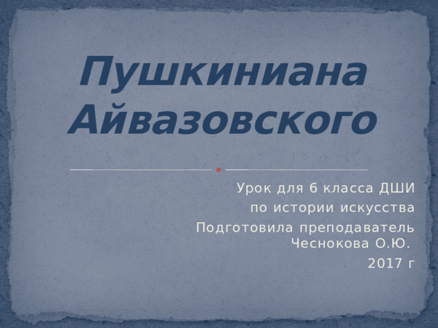 Пушкиниана Айвазовского Урок для 6 класса ДШИ  по истории искусства Подготовила преподаватель Чеснокова О.Ю. 2017 г
