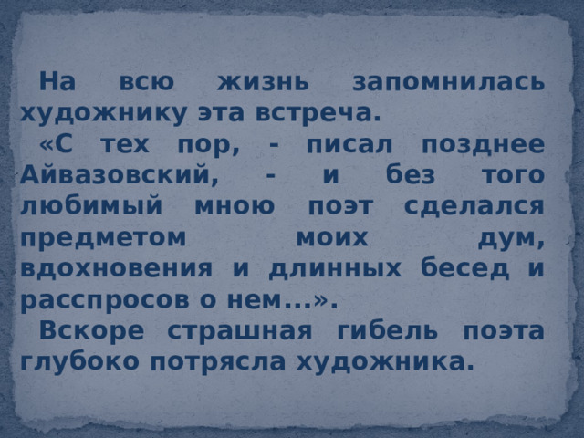 На всю жизнь запомнилась художнику эта встреча. «С тех пор, - писал позднее Айвазовский, - и без того любимый мною поэт сделался предметом моих дум, вдохновения и длинных бесед и расспросов о нем...». Вскоре страшная гибель поэта глубоко потрясла художника.