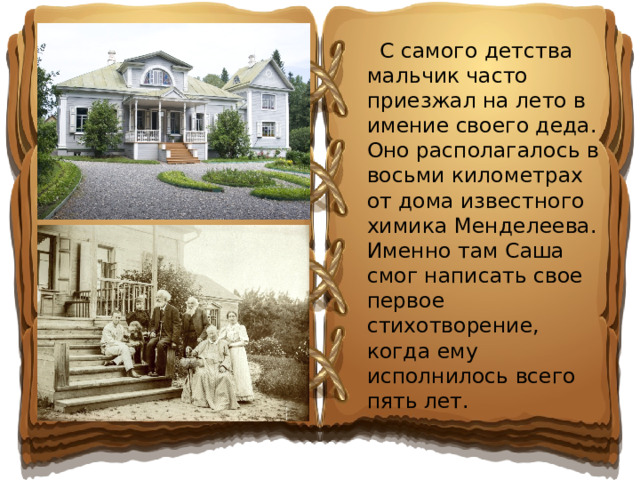 С самого детства мальчик часто приезжал на лето в имение своего деда. Оно располагалось в восьми километрах от дома известного химика Менделеева. Именно там Саша смог написать свое первое стихотворение, когда ему исполнилось всего пять лет.