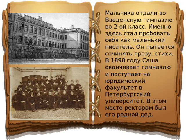Мальчика отдали во Введенскую гимназию во 2-ой класс. Именно здесь стал пробовать себя как маленький писатель. Он пытается сочинять прозу, стихи. В 1898 году Саша оканчивает гимназию и поступает на юридический факультет в Петербургский университет. В этом месте ректором был его родной дед.