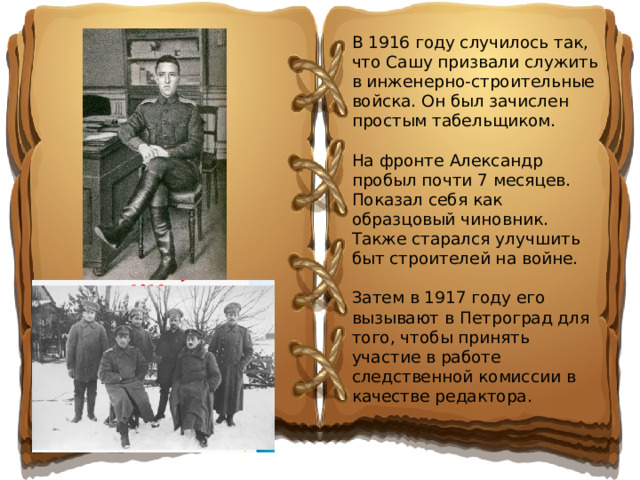 В 1916 году случилось так, что Сашу призвали служить в инженерно-строительные войска. Он был зачислен простым табельщиком. На фронте Александр пробыл почти 7 месяцев. Показал себя как образцовый чиновник. Также старался улучшить быт строителей на войне. Затем в 1917 году его вызывают в Петроград для того, чтобы принять участие в работе следственной комиссии в качестве редактора.