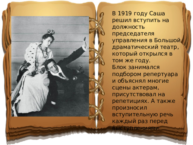 В 1919 году Саша решил вступить на должность председателя управления в Большой драматический театр, который открылся в том же году. Блок занимался подбором репертуара и объяснял многие сцены актерам, присутствовал на репетициях. А также произносил вступительную речь каждый раз перед выступлениями.