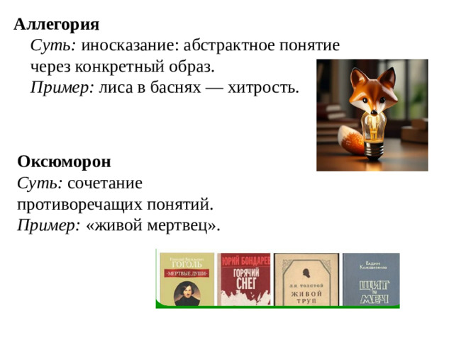 Аллегория  Суть: иносказание: абстрактное понятие через конкретный образ.  Пример: лиса в баснях — хитрость.   Оксюморон  Суть: сочетание противоречащих понятий.  Пример: «живой мертвец».