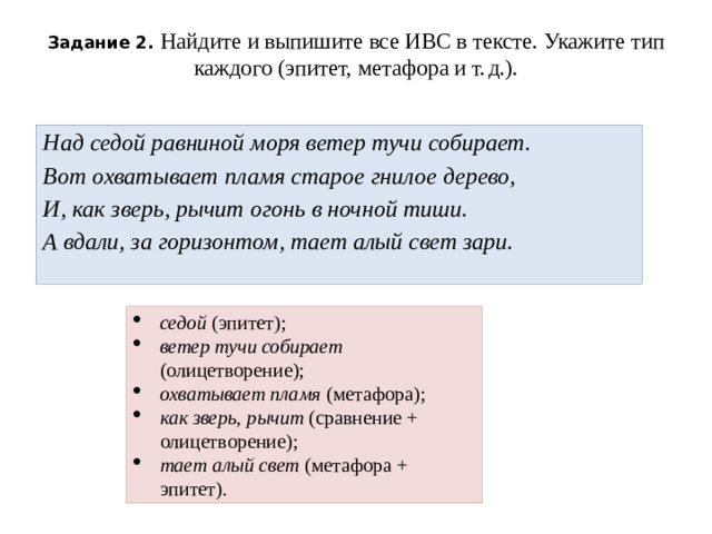 Задание 2. Найдите и выпишите все ИВС в тексте. Укажите тип каждого (эпитет, метафора и т. д.).   Над седой равниной моря ветер тучи собирает.  Вот охватывает пламя старое гнилое дерево,  И, как зверь, рычит огонь в ночной тиши.  А вдали, за горизонтом, тает алый свет зари.