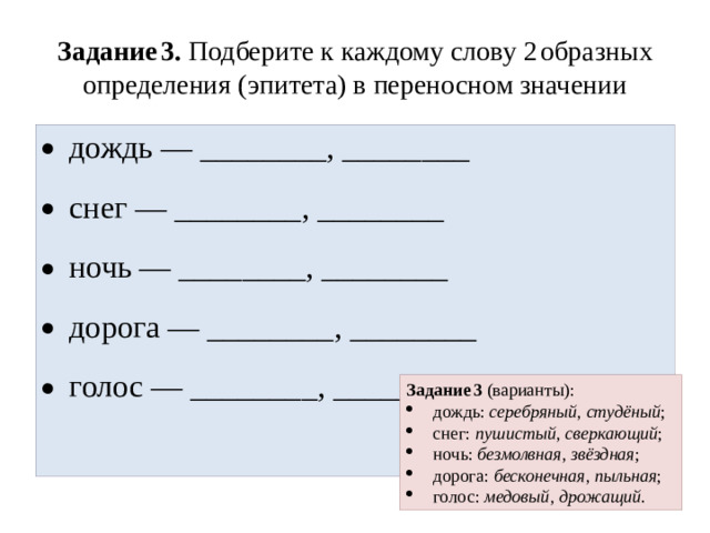 Задание 3. Подберите к каждому слову 2 образных определения (эпитета) в переносном значении дождь — ________, ________ снег — ________, ________ ночь — ________, ________ дорога — ________, ________ голос — ________, ________ Задание 3 (варианты):