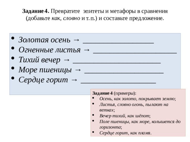 Задание 4. Превратите эпитеты и метафоры в сравнения (добавьте как , словно и т. п.) и составьте предложение.   Золотая осень → _________________ Огненные листья → ____________________ Тихий вечер → _____________________ Море пшеницы → ___________________ Сердце горит → __________________ Задание 4 (примеры):