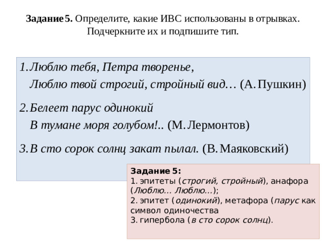 Задание 5. Определите, какие ИВС использованы в отрывках. Подчеркните их и подпишите тип.   Люблю тебя, Петра творенье,  Люблю твой строгий, стройный вид… (А. Пушкин) Белеет парус одинокий  В тумане моря голубом!.. (М. Лермонтов) В сто сорок солнц закат пылал. (В. Маяковский) Задание 5:  1. эпитеты ( строгий, стройный ), анафора ( Люблю… Люблю… );  2. эпитет ( одинокий ), метафора ( парус как символ одиночества  3. гипербола ( в сто сорок солнц ).
