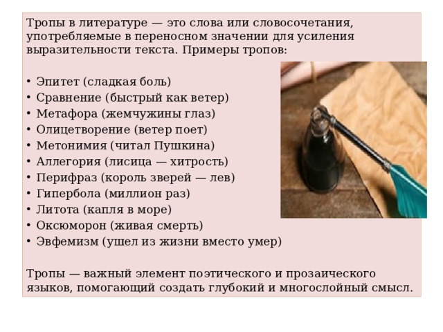 Тропы в литературе — это слова или словосочетания, употребляемые в переносном значении для усиления выразительности текста. Примеры тропов: Эпитет (сладкая боль) Сравнение (быстрый как ветер) Метафора (жемчужины глаз) Олицетворение (ветер поет) Метонимия (читал Пушкина) Аллегория (лисица — хитрость) Перифраз (король зверей — лев) Гипербола (миллион раз) Литота (капля в море) Оксюморон (живая смерть) Эвфемизм (ушел из жизни вместо умер) Тропы — важный элемент поэтического и прозаического языков, помогающий создать глубокий и многослойный смысл.