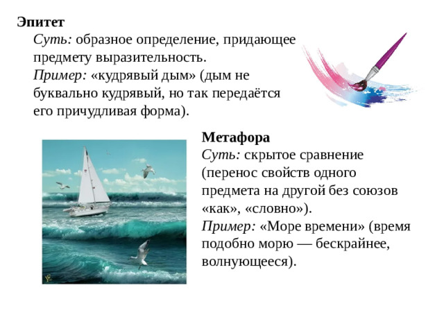 Эпитет  Суть: образное определение, придающее предмету выразительность.  Пример: «кудрявый дым» (дым не буквально кудрявый, но так передаётся его причудливая форма).   Метафора  Суть: скрытое сравнение (перенос свойств одного предмета на другой без союзов «как», «словно»).  Пример: «Море времени» (время подобно морю — бескрайнее, волнующееся).