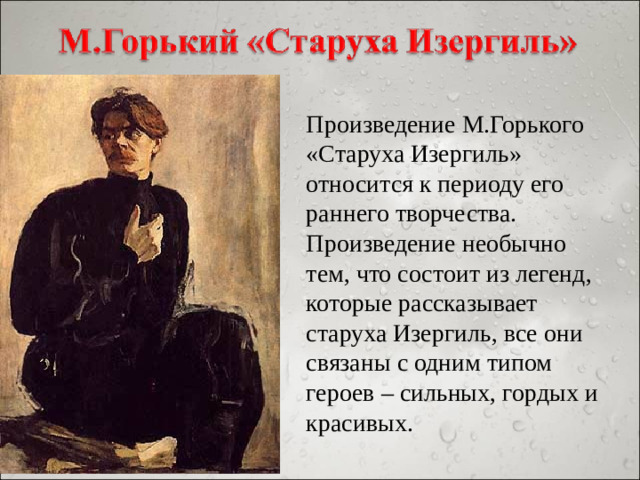 Произведение М.Горького «Старуха Изергиль» относится к периоду его раннего творчества. Произведение необычно тем, что состоит из легенд, которые рассказывает старуха Изергиль, все они связаны с одним типом героев – сильных, гордых и красивых.
