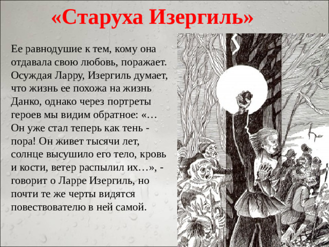 «Старуха Изергиль» Ее равнодушие к тем, кому она отдавала свою любовь, поражает. Осуждая Ларру, Изергиль думает, что жизнь ее похожа на жизнь Данко, однако через портреты героев мы видим обратное: «…Он уже стал теперь как тень - пора! Он живет тысячи лет, солнце высушило его тело, кровь и кости, ветер распылил их…», - говорит о Ларре Изергиль, но почти те же черты видятся повествователю в ней самой.