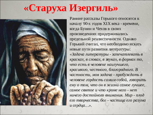 «Старуха Изергиль» Ранние рассказы Горького относятся к началу 90-х годов XIX века - времени, когда Бунин и Чехов в своих произведениях придерживались предельной реалистичности. Однако Горький считал, что необходимо искать новые пути развития литературы: «Задача литературы - запечатлевать в красках, в словах, в звуках, в формах то, что есть в человеке наилучшего, красивого, честного, благородного. В частности, моя задача - пробуждать в человеке гордость самим собой, говорить ему о том, что он в жизни самое лучшее, самое святое и что кроме него - нет ничего достойного внимания. Мир - плод его творчества, бог - частица его разума и сердца…».