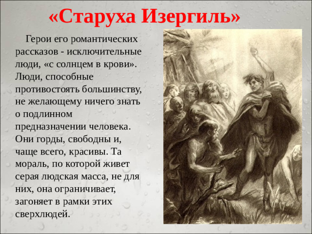 «Старуха Изергиль»  Герои его романтических рассказов - исключительные люди, «с солнцем в крови». Люди, способные противостоять большинству, не желающему ничего знать о подлинном предназначении человека. Они горды, свободны и, чаще всего, красивы. Та мораль, по которой живет серая людская масса, не для них, она ограничивает, загоняет в рамки этих сверхлюдей.