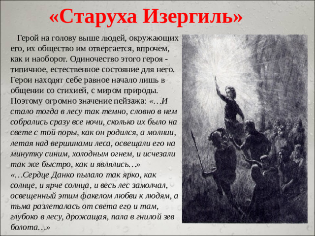 «Старуха Изергиль»  Герой на голову выше людей, окружающих его, их общество им отвергается, впрочем, как и наоборот. Одиночество этого героя - типичное, естественное состояние для него. Герои находят себе равное начало лишь в общении со стихией, с миром природы. Поэтому огромно значение пейзажа: «…И стало тогда в лесу так темно, словно в нем собрались сразу все ночи, сколько их было на свете с той поры, как он родился, а молнии, летая над вершинами леса, освещали его на минутку синим, холодным огнем, и исчезали так же быстро, как и являлись…» «…Сердце Данко пылало так ярко, как солнце, и ярче солнца, и весь лес замолчал, освещенный этим факелом любви к людям, а тьма разлеталась от света его и там, глубоко в лесу, дрожащая, пала в гнилой зев болота…»