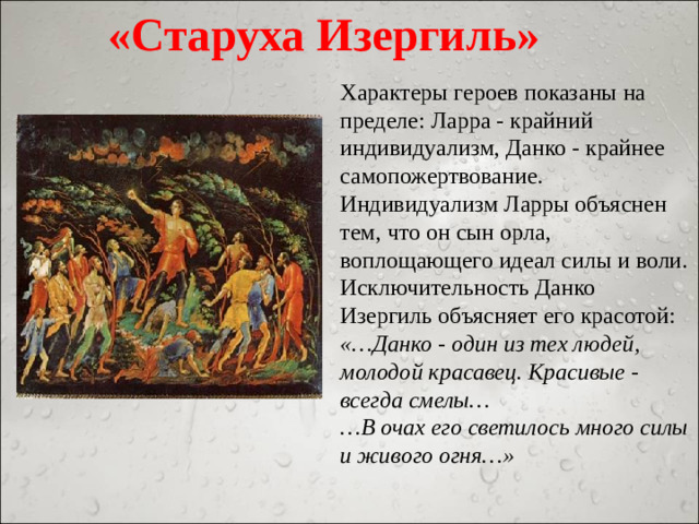 «Старуха Изергиль» Характеры героев показаны на пределе: Ларра - крайний индивидуализм, Данко - крайнее самопожертвование. Индивидуализм Ларры объяснен тем, что он сын орла, воплощающего идеал силы и воли. Исключительность Данко Изергиль объясняет его красотой: «…Данко - один из тех людей, молодой красавец. Красивые - всегда смелы… … В очах его светилось много силы и живого огня…»