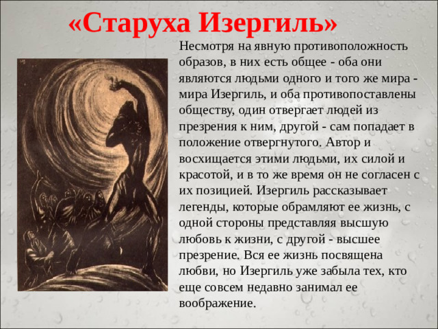 «Старуха Изергиль» Несмотря на явную противоположность образов, в них есть общее - оба они являются людьми одного и того же мира - мира Изергиль, и оба противопоставлены обществу, один отвергает людей из презрения к ним, другой - сам попадает в положение отвергнутого. Автор и восхищается этими людьми, их силой и красотой, и в то же время он не согласен с их позицией. Изергиль рассказывает легенды, которые обрамляют ее жизнь, с одной стороны представляя высшую любовь к жизни, с другой - высшее презрение. Вся ее жизнь посвящена любви, но Изергиль уже забыла тех, кто еще совсем недавно занимал ее воображение.
